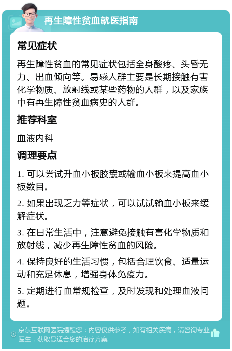 再生障性贫血就医指南 常见症状 再生障性贫血的常见症状包括全身酸疼、头昏无力、出血倾向等。易感人群主要是长期接触有害化学物质、放射线或某些药物的人群，以及家族中有再生障性贫血病史的人群。 推荐科室 血液内科 调理要点 1. 可以尝试升血小板胶囊或输血小板来提高血小板数目。 2. 如果出现乏力等症状，可以试试输血小板来缓解症状。 3. 在日常生活中，注意避免接触有害化学物质和放射线，减少再生障性贫血的风险。 4. 保持良好的生活习惯，包括合理饮食、适量运动和充足休息，增强身体免疫力。 5. 定期进行血常规检查，及时发现和处理血液问题。