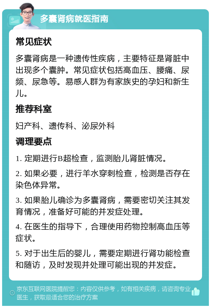 多囊肾病就医指南 常见症状 多囊肾病是一种遗传性疾病，主要特征是肾脏中出现多个囊肿。常见症状包括高血压、腰痛、尿频、尿急等。易感人群为有家族史的孕妇和新生儿。 推荐科室 妇产科、遗传科、泌尿外科 调理要点 1. 定期进行B超检查，监测胎儿肾脏情况。 2. 如果必要，进行羊水穿刺检查，检测是否存在染色体异常。 3. 如果胎儿确诊为多囊肾病，需要密切关注其发育情况，准备好可能的并发症处理。 4. 在医生的指导下，合理使用药物控制高血压等症状。 5. 对于出生后的婴儿，需要定期进行肾功能检查和随访，及时发现并处理可能出现的并发症。