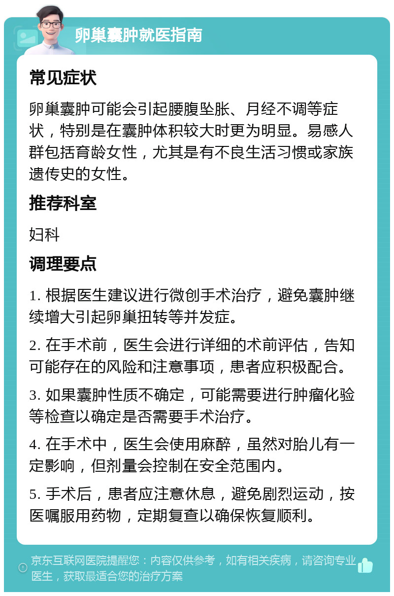 卵巢囊肿就医指南 常见症状 卵巢囊肿可能会引起腰腹坠胀、月经不调等症状，特别是在囊肿体积较大时更为明显。易感人群包括育龄女性，尤其是有不良生活习惯或家族遗传史的女性。 推荐科室 妇科 调理要点 1. 根据医生建议进行微创手术治疗，避免囊肿继续增大引起卵巢扭转等并发症。 2. 在手术前，医生会进行详细的术前评估，告知可能存在的风险和注意事项，患者应积极配合。 3. 如果囊肿性质不确定，可能需要进行肿瘤化验等检查以确定是否需要手术治疗。 4. 在手术中，医生会使用麻醉，虽然对胎儿有一定影响，但剂量会控制在安全范围内。 5. 手术后，患者应注意休息，避免剧烈运动，按医嘱服用药物，定期复查以确保恢复顺利。