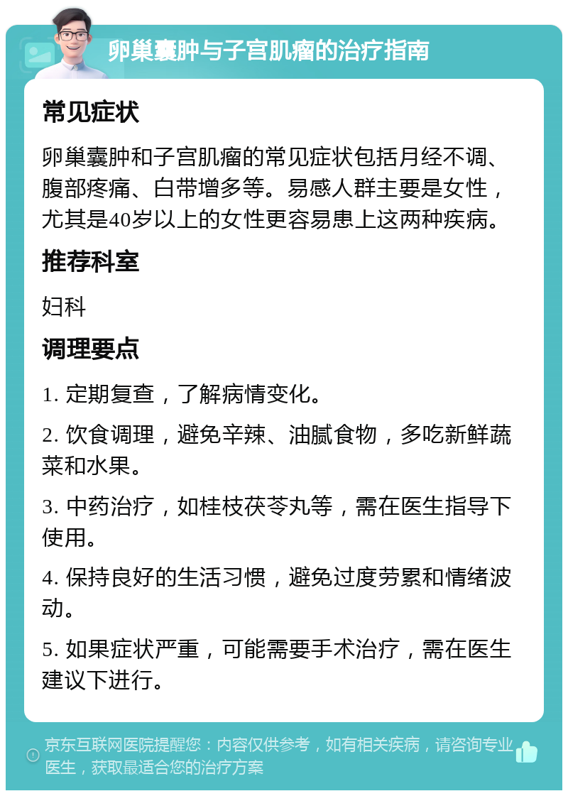 卵巢囊肿与子宫肌瘤的治疗指南 常见症状 卵巢囊肿和子宫肌瘤的常见症状包括月经不调、腹部疼痛、白带增多等。易感人群主要是女性，尤其是40岁以上的女性更容易患上这两种疾病。 推荐科室 妇科 调理要点 1. 定期复查，了解病情变化。 2. 饮食调理，避免辛辣、油腻食物，多吃新鲜蔬菜和水果。 3. 中药治疗，如桂枝茯苓丸等，需在医生指导下使用。 4. 保持良好的生活习惯，避免过度劳累和情绪波动。 5. 如果症状严重，可能需要手术治疗，需在医生建议下进行。