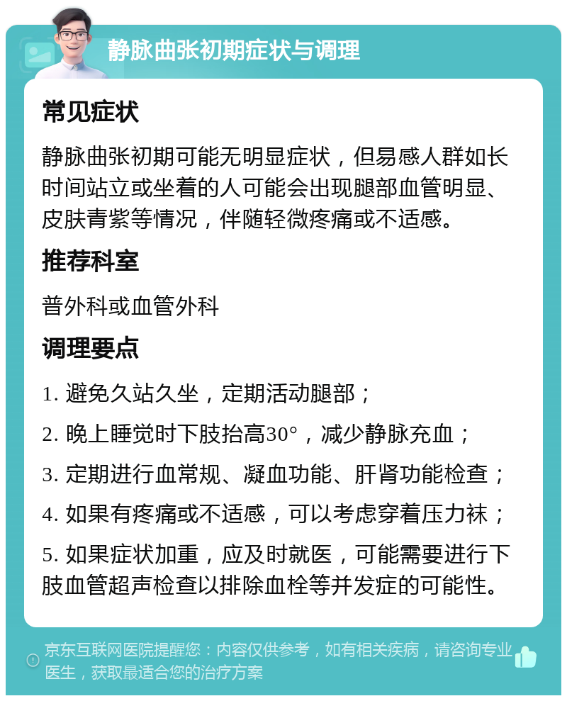 静脉曲张初期症状与调理 常见症状 静脉曲张初期可能无明显症状，但易感人群如长时间站立或坐着的人可能会出现腿部血管明显、皮肤青紫等情况，伴随轻微疼痛或不适感。 推荐科室 普外科或血管外科 调理要点 1. 避免久站久坐，定期活动腿部； 2. 晚上睡觉时下肢抬高30°，减少静脉充血； 3. 定期进行血常规、凝血功能、肝肾功能检查； 4. 如果有疼痛或不适感，可以考虑穿着压力袜； 5. 如果症状加重，应及时就医，可能需要进行下肢血管超声检查以排除血栓等并发症的可能性。