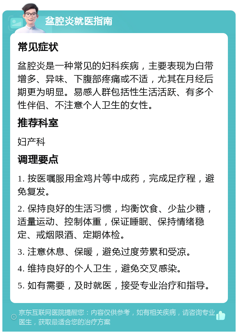 盆腔炎就医指南 常见症状 盆腔炎是一种常见的妇科疾病，主要表现为白带增多、异味、下腹部疼痛或不适，尤其在月经后期更为明显。易感人群包括性生活活跃、有多个性伴侣、不注意个人卫生的女性。 推荐科室 妇产科 调理要点 1. 按医嘱服用金鸡片等中成药，完成足疗程，避免复发。 2. 保持良好的生活习惯，均衡饮食、少盐少糖，适量运动、控制体重，保证睡眠、保持情绪稳定、戒烟限酒、定期体检。 3. 注意休息、保暖，避免过度劳累和受凉。 4. 维持良好的个人卫生，避免交叉感染。 5. 如有需要，及时就医，接受专业治疗和指导。