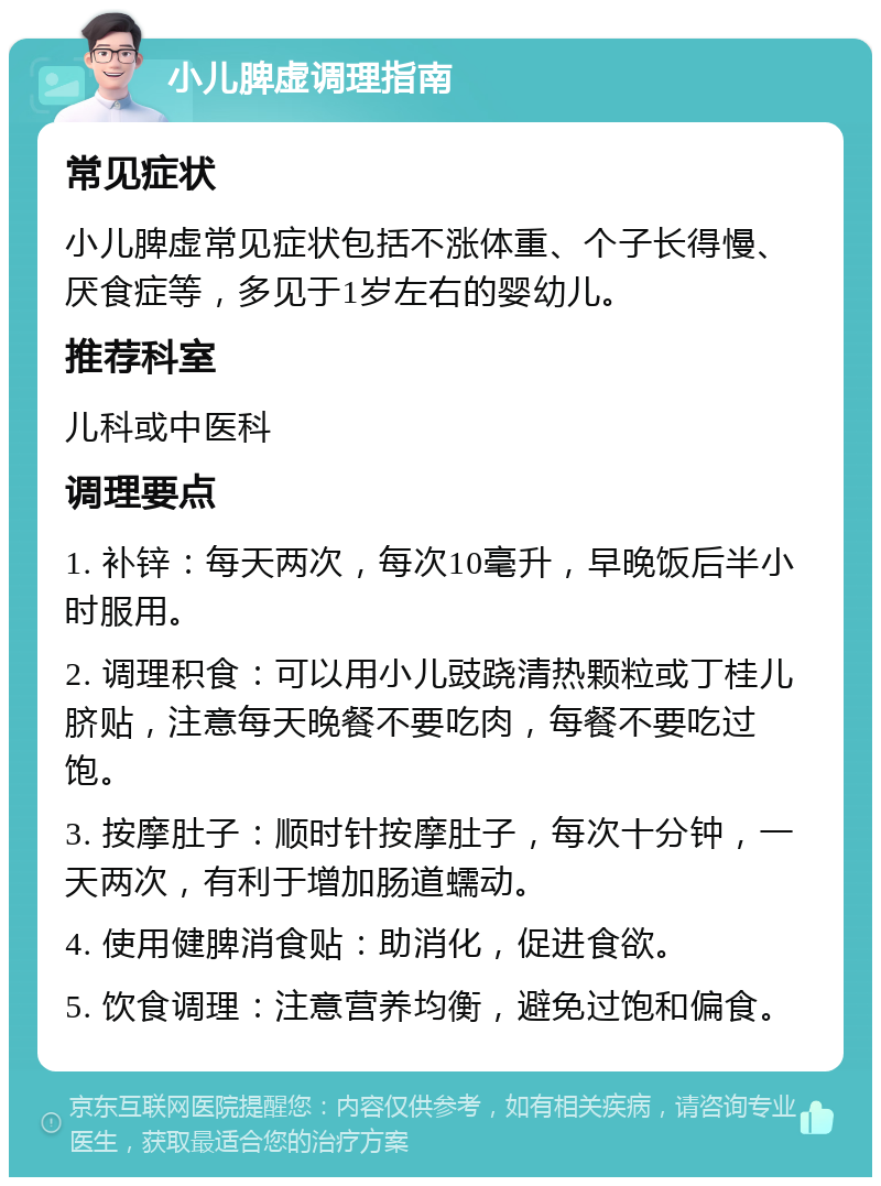 小儿脾虚调理指南 常见症状 小儿脾虚常见症状包括不涨体重、个子长得慢、厌食症等，多见于1岁左右的婴幼儿。 推荐科室 儿科或中医科 调理要点 1. 补锌：每天两次，每次10毫升，早晚饭后半小时服用。 2. 调理积食：可以用小儿豉跷清热颗粒或丁桂儿脐贴，注意每天晚餐不要吃肉，每餐不要吃过饱。 3. 按摩肚子：顺时针按摩肚子，每次十分钟，一天两次，有利于增加肠道蠕动。 4. 使用健脾消食贴：助消化，促进食欲。 5. 饮食调理：注意营养均衡，避免过饱和偏食。