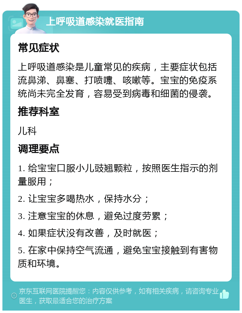 上呼吸道感染就医指南 常见症状 上呼吸道感染是儿童常见的疾病，主要症状包括流鼻涕、鼻塞、打喷嚏、咳嗽等。宝宝的免疫系统尚未完全发育，容易受到病毒和细菌的侵袭。 推荐科室 儿科 调理要点 1. 给宝宝口服小儿豉翘颗粒，按照医生指示的剂量服用； 2. 让宝宝多喝热水，保持水分； 3. 注意宝宝的休息，避免过度劳累； 4. 如果症状没有改善，及时就医； 5. 在家中保持空气流通，避免宝宝接触到有害物质和环境。