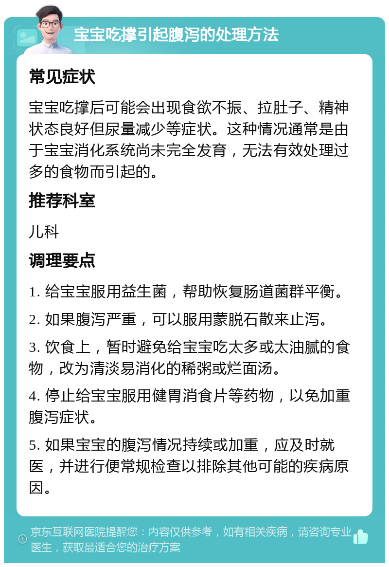 宝宝吃撑引起腹泻的处理方法 常见症状 宝宝吃撑后可能会出现食欲不振、拉肚子、精神状态良好但尿量减少等症状。这种情况通常是由于宝宝消化系统尚未完全发育，无法有效处理过多的食物而引起的。 推荐科室 儿科 调理要点 1. 给宝宝服用益生菌，帮助恢复肠道菌群平衡。 2. 如果腹泻严重，可以服用蒙脱石散来止泻。 3. 饮食上，暂时避免给宝宝吃太多或太油腻的食物，改为清淡易消化的稀粥或烂面汤。 4. 停止给宝宝服用健胃消食片等药物，以免加重腹泻症状。 5. 如果宝宝的腹泻情况持续或加重，应及时就医，并进行便常规检查以排除其他可能的疾病原因。