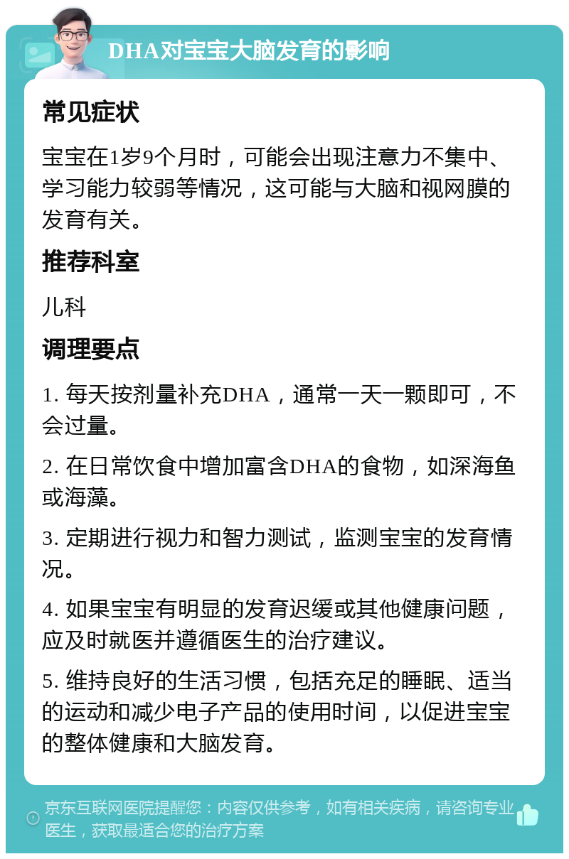 DHA对宝宝大脑发育的影响 常见症状 宝宝在1岁9个月时，可能会出现注意力不集中、学习能力较弱等情况，这可能与大脑和视网膜的发育有关。 推荐科室 儿科 调理要点 1. 每天按剂量补充DHA，通常一天一颗即可，不会过量。 2. 在日常饮食中增加富含DHA的食物，如深海鱼或海藻。 3. 定期进行视力和智力测试，监测宝宝的发育情况。 4. 如果宝宝有明显的发育迟缓或其他健康问题，应及时就医并遵循医生的治疗建议。 5. 维持良好的生活习惯，包括充足的睡眠、适当的运动和减少电子产品的使用时间，以促进宝宝的整体健康和大脑发育。