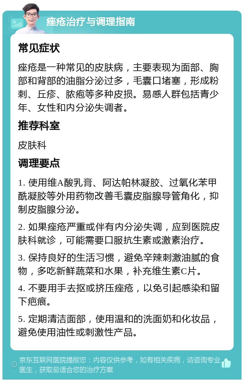 痤疮治疗与调理指南 常见症状 痤疮是一种常见的皮肤病，主要表现为面部、胸部和背部的油脂分泌过多，毛囊口堵塞，形成粉刺、丘疹、脓疱等多种皮损。易感人群包括青少年、女性和内分泌失调者。 推荐科室 皮肤科 调理要点 1. 使用维A酸乳膏、阿达帕林凝胶、过氧化苯甲酰凝胶等外用药物改善毛囊皮脂腺导管角化，抑制皮脂腺分泌。 2. 如果痤疮严重或伴有内分泌失调，应到医院皮肤科就诊，可能需要口服抗生素或激素治疗。 3. 保持良好的生活习惯，避免辛辣刺激油腻的食物，多吃新鲜蔬菜和水果，补充维生素C片。 4. 不要用手去抠或挤压痤疮，以免引起感染和留下疤痕。 5. 定期清洁面部，使用温和的洗面奶和化妆品，避免使用油性或刺激性产品。