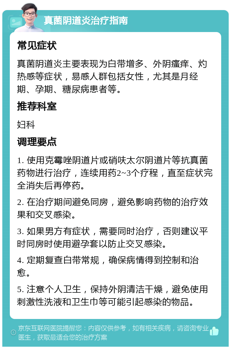 真菌阴道炎治疗指南 常见症状 真菌阴道炎主要表现为白带增多、外阴瘙痒、灼热感等症状，易感人群包括女性，尤其是月经期、孕期、糖尿病患者等。 推荐科室 妇科 调理要点 1. 使用克霉唑阴道片或硝呋太尔阴道片等抗真菌药物进行治疗，连续用药2~3个疗程，直至症状完全消失后再停药。 2. 在治疗期间避免同房，避免影响药物的治疗效果和交叉感染。 3. 如果男方有症状，需要同时治疗，否则建议平时同房时使用避孕套以防止交叉感染。 4. 定期复查白带常规，确保病情得到控制和治愈。 5. 注意个人卫生，保持外阴清洁干燥，避免使用刺激性洗液和卫生巾等可能引起感染的物品。