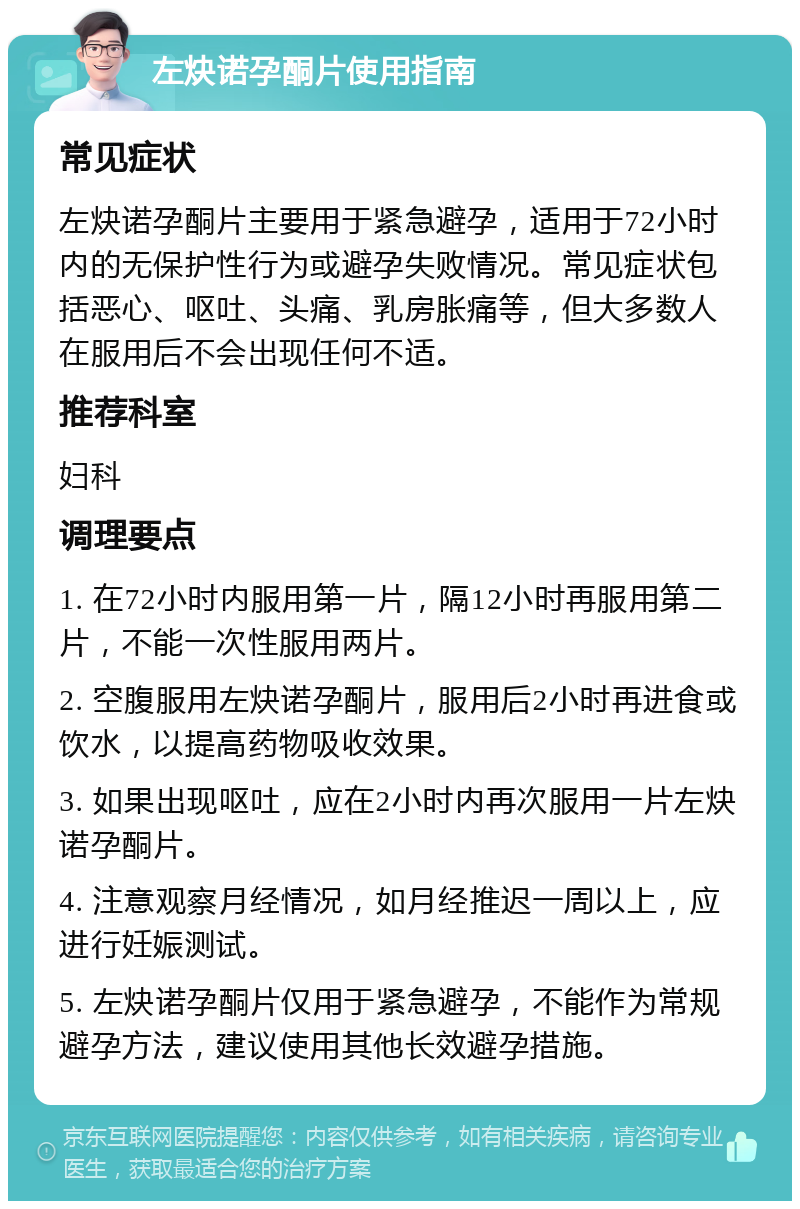 左炔诺孕酮片使用指南 常见症状 左炔诺孕酮片主要用于紧急避孕，适用于72小时内的无保护性行为或避孕失败情况。常见症状包括恶心、呕吐、头痛、乳房胀痛等，但大多数人在服用后不会出现任何不适。 推荐科室 妇科 调理要点 1. 在72小时内服用第一片，隔12小时再服用第二片，不能一次性服用两片。 2. 空腹服用左炔诺孕酮片，服用后2小时再进食或饮水，以提高药物吸收效果。 3. 如果出现呕吐，应在2小时内再次服用一片左炔诺孕酮片。 4. 注意观察月经情况，如月经推迟一周以上，应进行妊娠测试。 5. 左炔诺孕酮片仅用于紧急避孕，不能作为常规避孕方法，建议使用其他长效避孕措施。