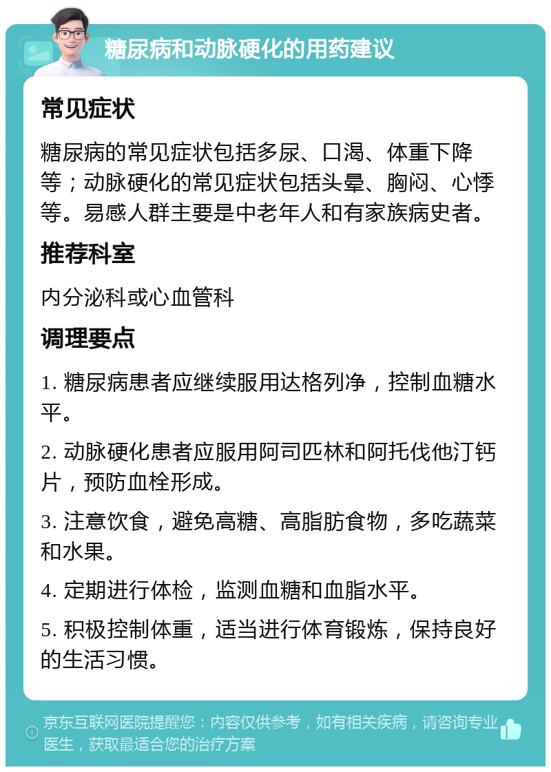 糖尿病和动脉硬化的用药建议 常见症状 糖尿病的常见症状包括多尿、口渴、体重下降等；动脉硬化的常见症状包括头晕、胸闷、心悸等。易感人群主要是中老年人和有家族病史者。 推荐科室 内分泌科或心血管科 调理要点 1. 糖尿病患者应继续服用达格列净，控制血糖水平。 2. 动脉硬化患者应服用阿司匹林和阿托伐他汀钙片，预防血栓形成。 3. 注意饮食，避免高糖、高脂肪食物，多吃蔬菜和水果。 4. 定期进行体检，监测血糖和血脂水平。 5. 积极控制体重，适当进行体育锻炼，保持良好的生活习惯。