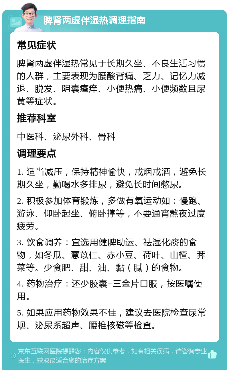 脾肾两虚伴湿热调理指南 常见症状 脾肾两虚伴湿热常见于长期久坐、不良生活习惯的人群，主要表现为腰酸背痛、乏力、记忆力减退、脱发、阴囊瘙痒、小便热痛、小便频数且尿黄等症状。 推荐科室 中医科、泌尿外科、骨科 调理要点 1. 适当减压，保持精神愉快，戒烟戒酒，避免长期久坐，勤喝水多排尿，避免长时间憋尿。 2. 积极参加体育锻炼，多做有氧运动如：慢跑、游泳、仰卧起坐、俯卧撑等，不要通宵熬夜过度疲劳。 3. 饮食调养：宜选用健脾助运、祛湿化痰的食物，如冬瓜、薏苡仁、赤小豆、荷叶、山楂、荠菜等。少食肥、甜、油、黏（腻）的食物。 4. 药物治疗：还少胶囊+三金片口服，按医嘱使用。 5. 如果应用药物效果不佳，建议去医院检查尿常规、泌尿系超声、腰椎核磁等检查。