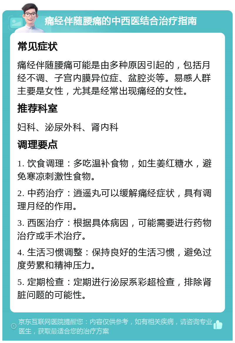 痛经伴随腰痛的中西医结合治疗指南 常见症状 痛经伴随腰痛可能是由多种原因引起的，包括月经不调、子宫内膜异位症、盆腔炎等。易感人群主要是女性，尤其是经常出现痛经的女性。 推荐科室 妇科、泌尿外科、肾内科 调理要点 1. 饮食调理：多吃温补食物，如生姜红糖水，避免寒凉刺激性食物。 2. 中药治疗：逍遥丸可以缓解痛经症状，具有调理月经的作用。 3. 西医治疗：根据具体病因，可能需要进行药物治疗或手术治疗。 4. 生活习惯调整：保持良好的生活习惯，避免过度劳累和精神压力。 5. 定期检查：定期进行泌尿系彩超检查，排除肾脏问题的可能性。