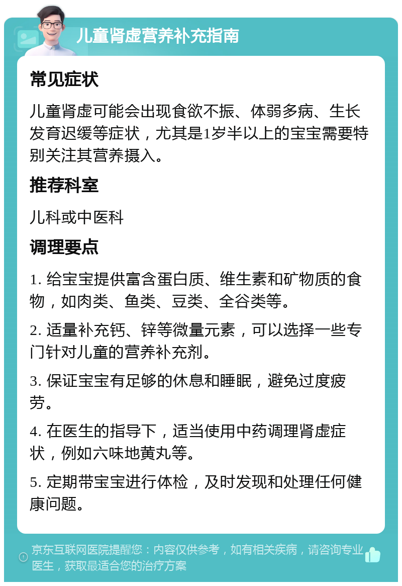 儿童肾虚营养补充指南 常见症状 儿童肾虚可能会出现食欲不振、体弱多病、生长发育迟缓等症状，尤其是1岁半以上的宝宝需要特别关注其营养摄入。 推荐科室 儿科或中医科 调理要点 1. 给宝宝提供富含蛋白质、维生素和矿物质的食物，如肉类、鱼类、豆类、全谷类等。 2. 适量补充钙、锌等微量元素，可以选择一些专门针对儿童的营养补充剂。 3. 保证宝宝有足够的休息和睡眠，避免过度疲劳。 4. 在医生的指导下，适当使用中药调理肾虚症状，例如六味地黄丸等。 5. 定期带宝宝进行体检，及时发现和处理任何健康问题。