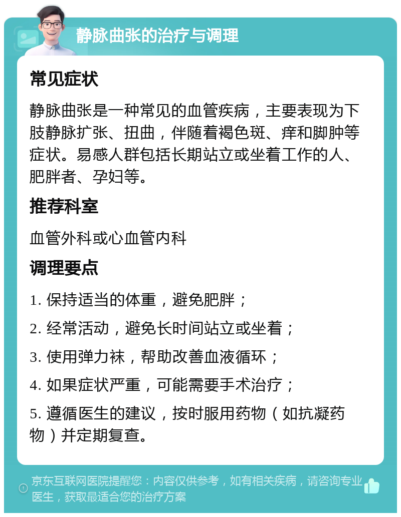 静脉曲张的治疗与调理 常见症状 静脉曲张是一种常见的血管疾病，主要表现为下肢静脉扩张、扭曲，伴随着褐色斑、痒和脚肿等症状。易感人群包括长期站立或坐着工作的人、肥胖者、孕妇等。 推荐科室 血管外科或心血管内科 调理要点 1. 保持适当的体重，避免肥胖； 2. 经常活动，避免长时间站立或坐着； 3. 使用弹力袜，帮助改善血液循环； 4. 如果症状严重，可能需要手术治疗； 5. 遵循医生的建议，按时服用药物（如抗凝药物）并定期复查。