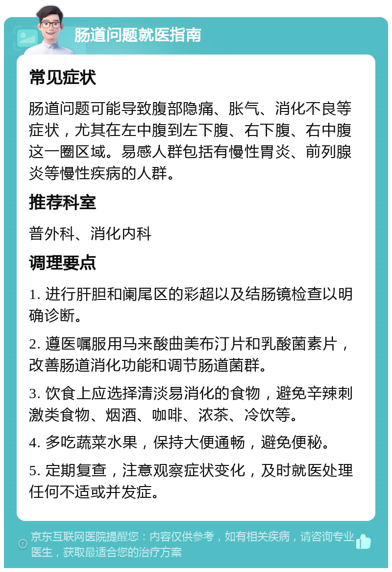 肠道问题就医指南 常见症状 肠道问题可能导致腹部隐痛、胀气、消化不良等症状，尤其在左中腹到左下腹、右下腹、右中腹这一圈区域。易感人群包括有慢性胃炎、前列腺炎等慢性疾病的人群。 推荐科室 普外科、消化内科 调理要点 1. 进行肝胆和阑尾区的彩超以及结肠镜检查以明确诊断。 2. 遵医嘱服用马来酸曲美布汀片和乳酸菌素片，改善肠道消化功能和调节肠道菌群。 3. 饮食上应选择清淡易消化的食物，避免辛辣刺激类食物、烟酒、咖啡、浓茶、冷饮等。 4. 多吃蔬菜水果，保持大便通畅，避免便秘。 5. 定期复查，注意观察症状变化，及时就医处理任何不适或并发症。