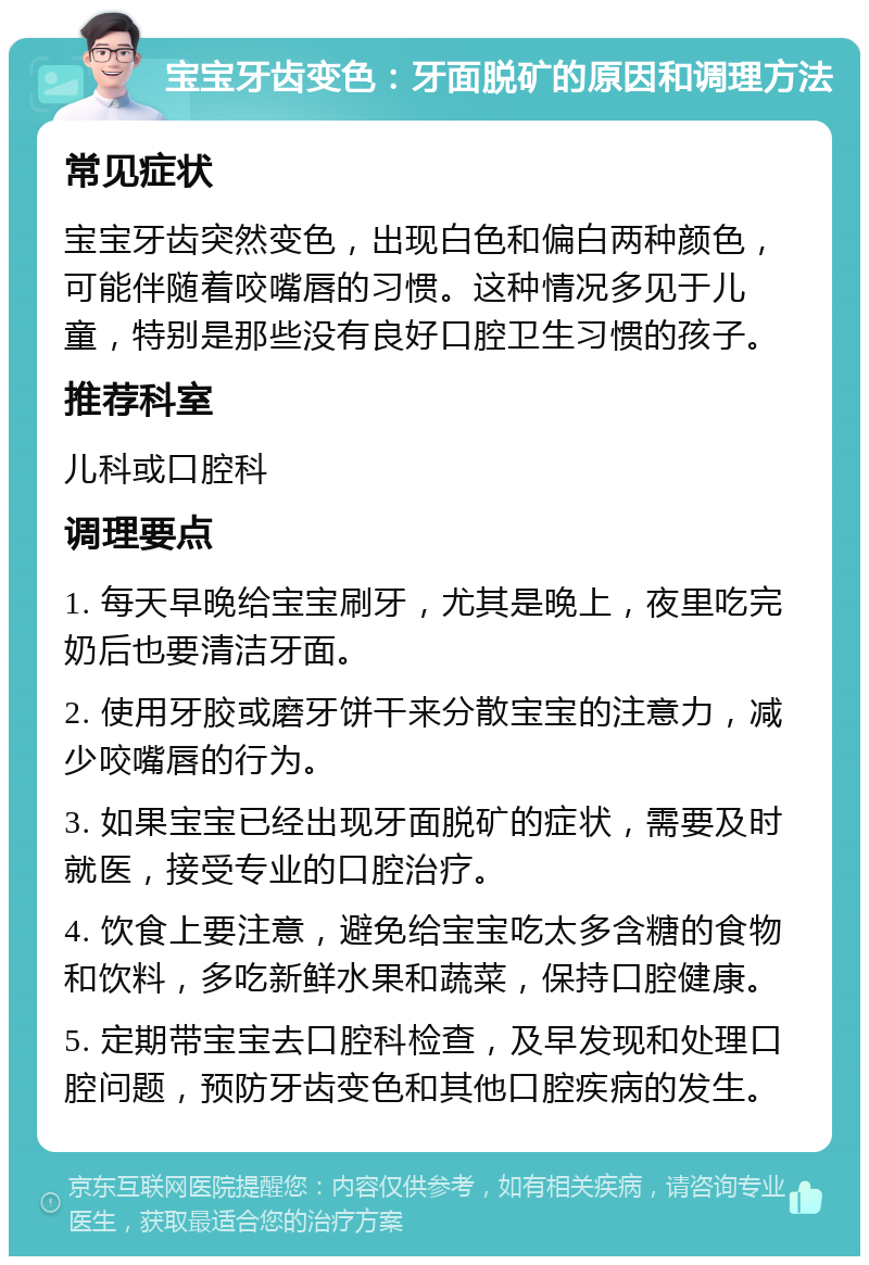 宝宝牙齿变色：牙面脱矿的原因和调理方法 常见症状 宝宝牙齿突然变色，出现白色和偏白两种颜色，可能伴随着咬嘴唇的习惯。这种情况多见于儿童，特别是那些没有良好口腔卫生习惯的孩子。 推荐科室 儿科或口腔科 调理要点 1. 每天早晚给宝宝刷牙，尤其是晚上，夜里吃完奶后也要清洁牙面。 2. 使用牙胶或磨牙饼干来分散宝宝的注意力，减少咬嘴唇的行为。 3. 如果宝宝已经出现牙面脱矿的症状，需要及时就医，接受专业的口腔治疗。 4. 饮食上要注意，避免给宝宝吃太多含糖的食物和饮料，多吃新鲜水果和蔬菜，保持口腔健康。 5. 定期带宝宝去口腔科检查，及早发现和处理口腔问题，预防牙齿变色和其他口腔疾病的发生。