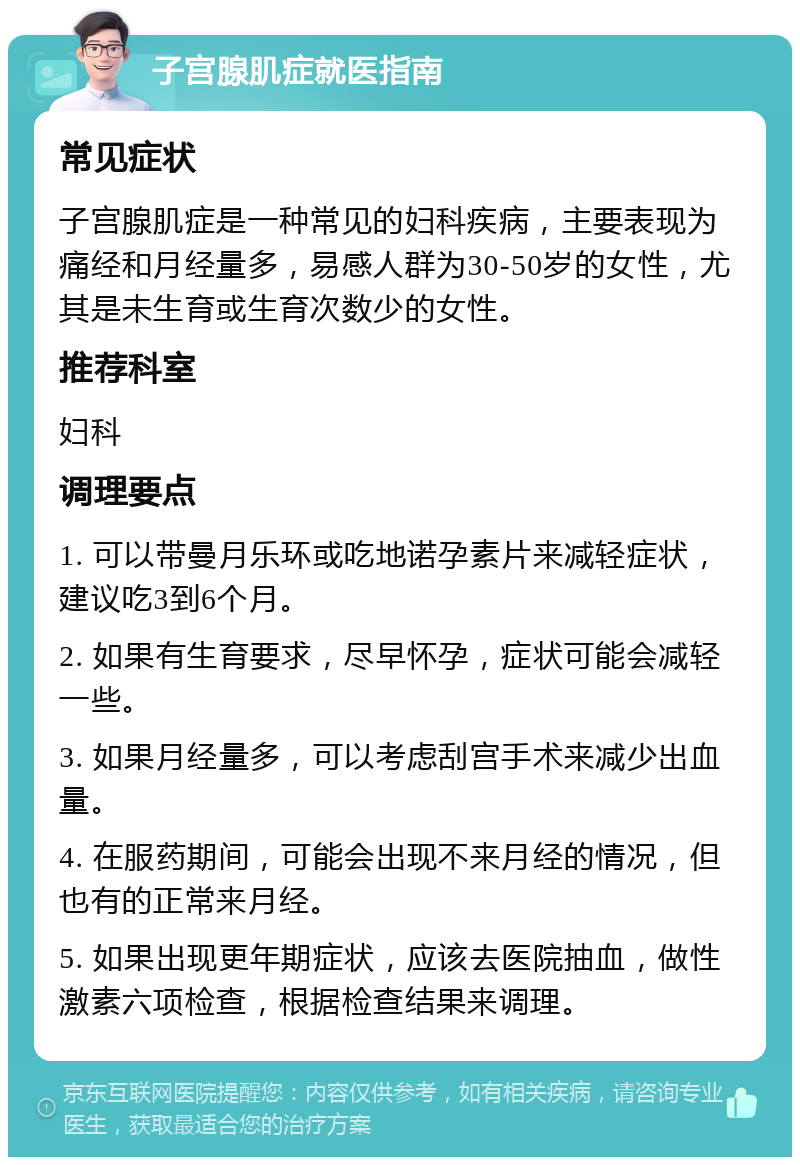 子宫腺肌症就医指南 常见症状 子宫腺肌症是一种常见的妇科疾病，主要表现为痛经和月经量多，易感人群为30-50岁的女性，尤其是未生育或生育次数少的女性。 推荐科室 妇科 调理要点 1. 可以带曼月乐环或吃地诺孕素片来减轻症状，建议吃3到6个月。 2. 如果有生育要求，尽早怀孕，症状可能会减轻一些。 3. 如果月经量多，可以考虑刮宫手术来减少出血量。 4. 在服药期间，可能会出现不来月经的情况，但也有的正常来月经。 5. 如果出现更年期症状，应该去医院抽血，做性激素六项检查，根据检查结果来调理。