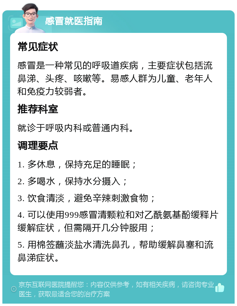 感冒就医指南 常见症状 感冒是一种常见的呼吸道疾病，主要症状包括流鼻涕、头疼、咳嗽等。易感人群为儿童、老年人和免疫力较弱者。 推荐科室 就诊于呼吸内科或普通内科。 调理要点 1. 多休息，保持充足的睡眠； 2. 多喝水，保持水分摄入； 3. 饮食清淡，避免辛辣刺激食物； 4. 可以使用999感冒清颗粒和对乙酰氨基酚缓释片缓解症状，但需隔开几分钟服用； 5. 用棉签蘸淡盐水清洗鼻孔，帮助缓解鼻塞和流鼻涕症状。