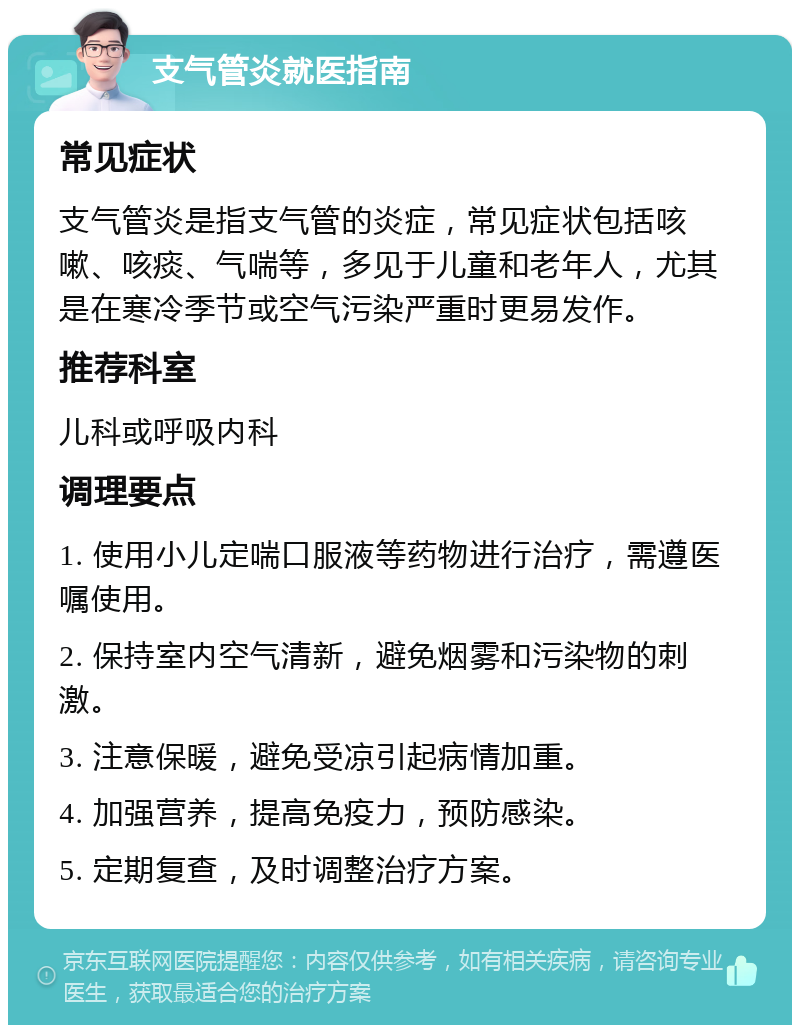 支气管炎就医指南 常见症状 支气管炎是指支气管的炎症，常见症状包括咳嗽、咳痰、气喘等，多见于儿童和老年人，尤其是在寒冷季节或空气污染严重时更易发作。 推荐科室 儿科或呼吸内科 调理要点 1. 使用小儿定喘口服液等药物进行治疗，需遵医嘱使用。 2. 保持室内空气清新，避免烟雾和污染物的刺激。 3. 注意保暖，避免受凉引起病情加重。 4. 加强营养，提高免疫力，预防感染。 5. 定期复查，及时调整治疗方案。