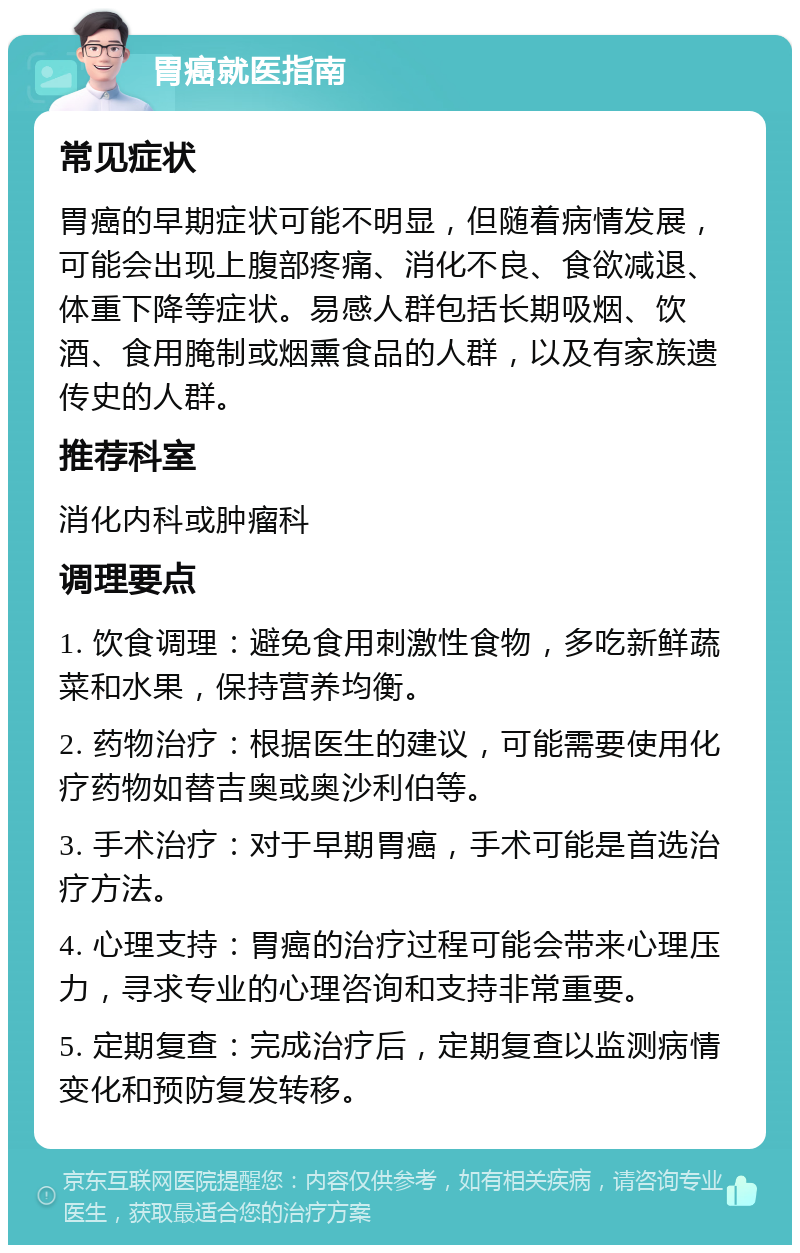 胃癌就医指南 常见症状 胃癌的早期症状可能不明显，但随着病情发展，可能会出现上腹部疼痛、消化不良、食欲减退、体重下降等症状。易感人群包括长期吸烟、饮酒、食用腌制或烟熏食品的人群，以及有家族遗传史的人群。 推荐科室 消化内科或肿瘤科 调理要点 1. 饮食调理：避免食用刺激性食物，多吃新鲜蔬菜和水果，保持营养均衡。 2. 药物治疗：根据医生的建议，可能需要使用化疗药物如替吉奥或奥沙利伯等。 3. 手术治疗：对于早期胃癌，手术可能是首选治疗方法。 4. 心理支持：胃癌的治疗过程可能会带来心理压力，寻求专业的心理咨询和支持非常重要。 5. 定期复查：完成治疗后，定期复查以监测病情变化和预防复发转移。