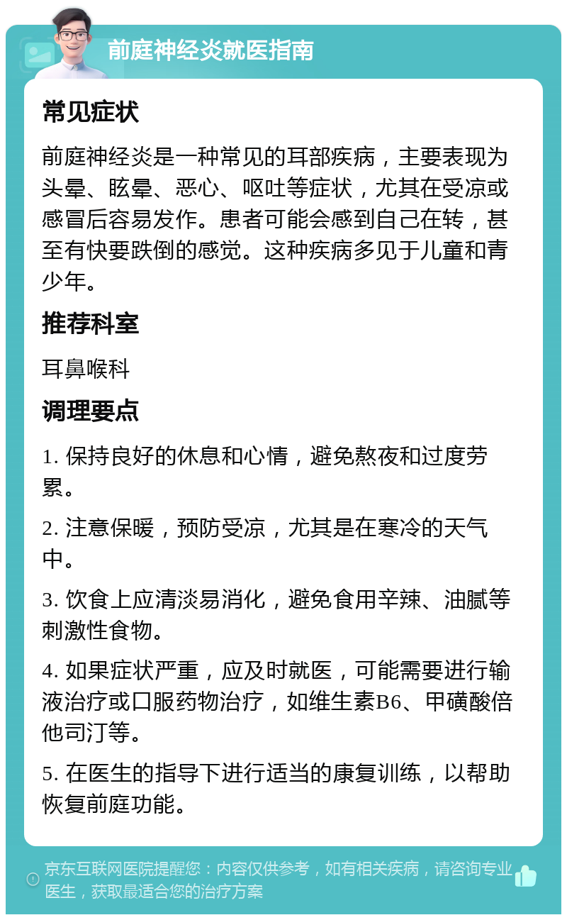 前庭神经炎就医指南 常见症状 前庭神经炎是一种常见的耳部疾病，主要表现为头晕、眩晕、恶心、呕吐等症状，尤其在受凉或感冒后容易发作。患者可能会感到自己在转，甚至有快要跌倒的感觉。这种疾病多见于儿童和青少年。 推荐科室 耳鼻喉科 调理要点 1. 保持良好的休息和心情，避免熬夜和过度劳累。 2. 注意保暖，预防受凉，尤其是在寒冷的天气中。 3. 饮食上应清淡易消化，避免食用辛辣、油腻等刺激性食物。 4. 如果症状严重，应及时就医，可能需要进行输液治疗或口服药物治疗，如维生素B6、甲磺酸倍他司汀等。 5. 在医生的指导下进行适当的康复训练，以帮助恢复前庭功能。