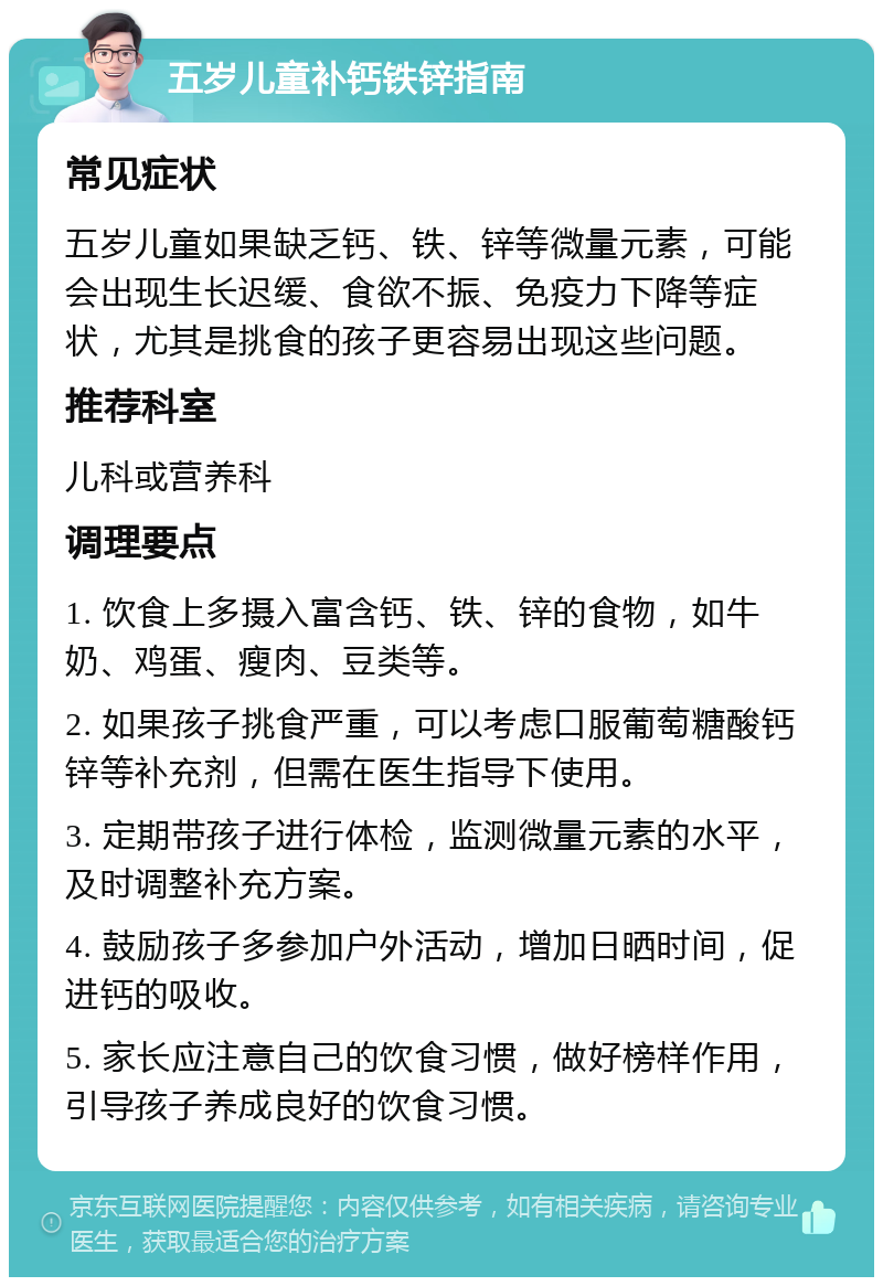 五岁儿童补钙铁锌指南 常见症状 五岁儿童如果缺乏钙、铁、锌等微量元素，可能会出现生长迟缓、食欲不振、免疫力下降等症状，尤其是挑食的孩子更容易出现这些问题。 推荐科室 儿科或营养科 调理要点 1. 饮食上多摄入富含钙、铁、锌的食物，如牛奶、鸡蛋、瘦肉、豆类等。 2. 如果孩子挑食严重，可以考虑口服葡萄糖酸钙锌等补充剂，但需在医生指导下使用。 3. 定期带孩子进行体检，监测微量元素的水平，及时调整补充方案。 4. 鼓励孩子多参加户外活动，增加日晒时间，促进钙的吸收。 5. 家长应注意自己的饮食习惯，做好榜样作用，引导孩子养成良好的饮食习惯。