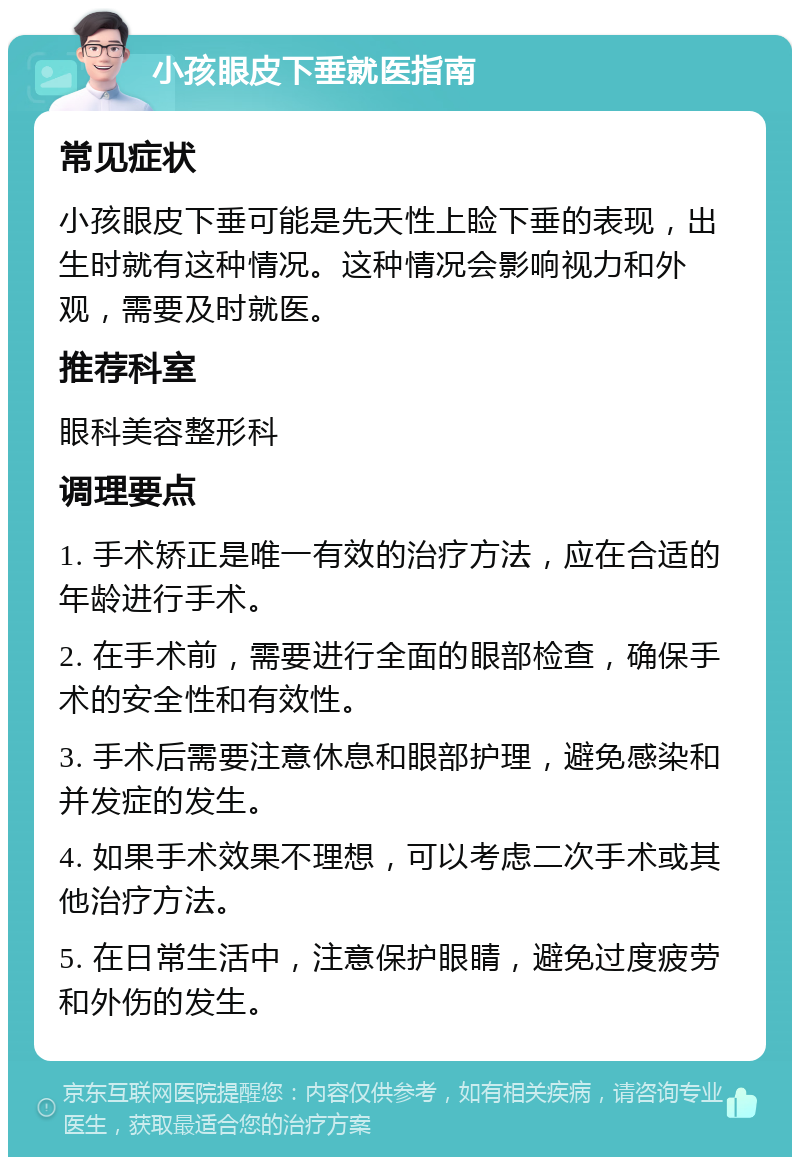 小孩眼皮下垂就医指南 常见症状 小孩眼皮下垂可能是先天性上睑下垂的表现，出生时就有这种情况。这种情况会影响视力和外观，需要及时就医。 推荐科室 眼科美容整形科 调理要点 1. 手术矫正是唯一有效的治疗方法，应在合适的年龄进行手术。 2. 在手术前，需要进行全面的眼部检查，确保手术的安全性和有效性。 3. 手术后需要注意休息和眼部护理，避免感染和并发症的发生。 4. 如果手术效果不理想，可以考虑二次手术或其他治疗方法。 5. 在日常生活中，注意保护眼睛，避免过度疲劳和外伤的发生。