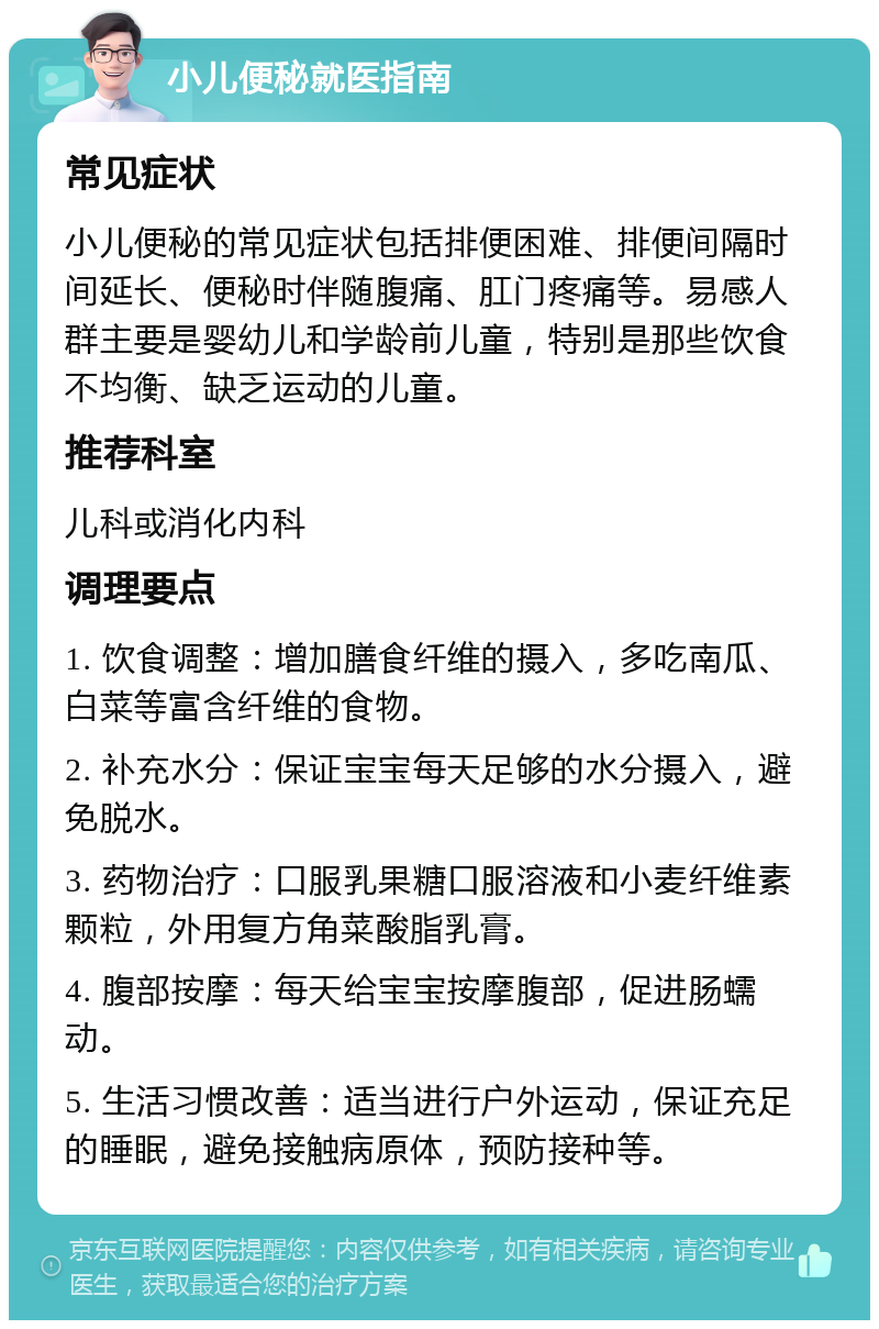 小儿便秘就医指南 常见症状 小儿便秘的常见症状包括排便困难、排便间隔时间延长、便秘时伴随腹痛、肛门疼痛等。易感人群主要是婴幼儿和学龄前儿童，特别是那些饮食不均衡、缺乏运动的儿童。 推荐科室 儿科或消化内科 调理要点 1. 饮食调整：增加膳食纤维的摄入，多吃南瓜、白菜等富含纤维的食物。 2. 补充水分：保证宝宝每天足够的水分摄入，避免脱水。 3. 药物治疗：口服乳果糖口服溶液和小麦纤维素颗粒，外用复方角菜酸脂乳膏。 4. 腹部按摩：每天给宝宝按摩腹部，促进肠蠕动。 5. 生活习惯改善：适当进行户外运动，保证充足的睡眠，避免接触病原体，预防接种等。