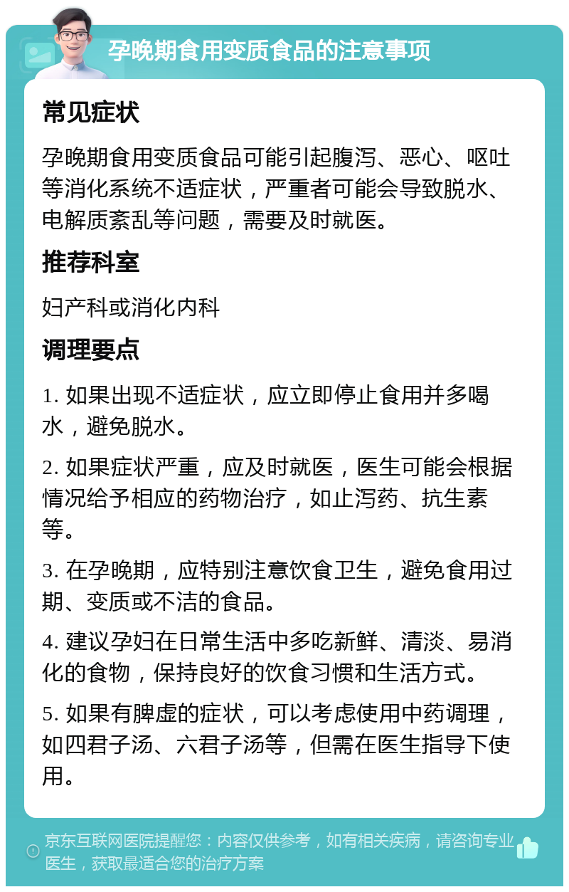 孕晚期食用变质食品的注意事项 常见症状 孕晚期食用变质食品可能引起腹泻、恶心、呕吐等消化系统不适症状，严重者可能会导致脱水、电解质紊乱等问题，需要及时就医。 推荐科室 妇产科或消化内科 调理要点 1. 如果出现不适症状，应立即停止食用并多喝水，避免脱水。 2. 如果症状严重，应及时就医，医生可能会根据情况给予相应的药物治疗，如止泻药、抗生素等。 3. 在孕晚期，应特别注意饮食卫生，避免食用过期、变质或不洁的食品。 4. 建议孕妇在日常生活中多吃新鲜、清淡、易消化的食物，保持良好的饮食习惯和生活方式。 5. 如果有脾虚的症状，可以考虑使用中药调理，如四君子汤、六君子汤等，但需在医生指导下使用。