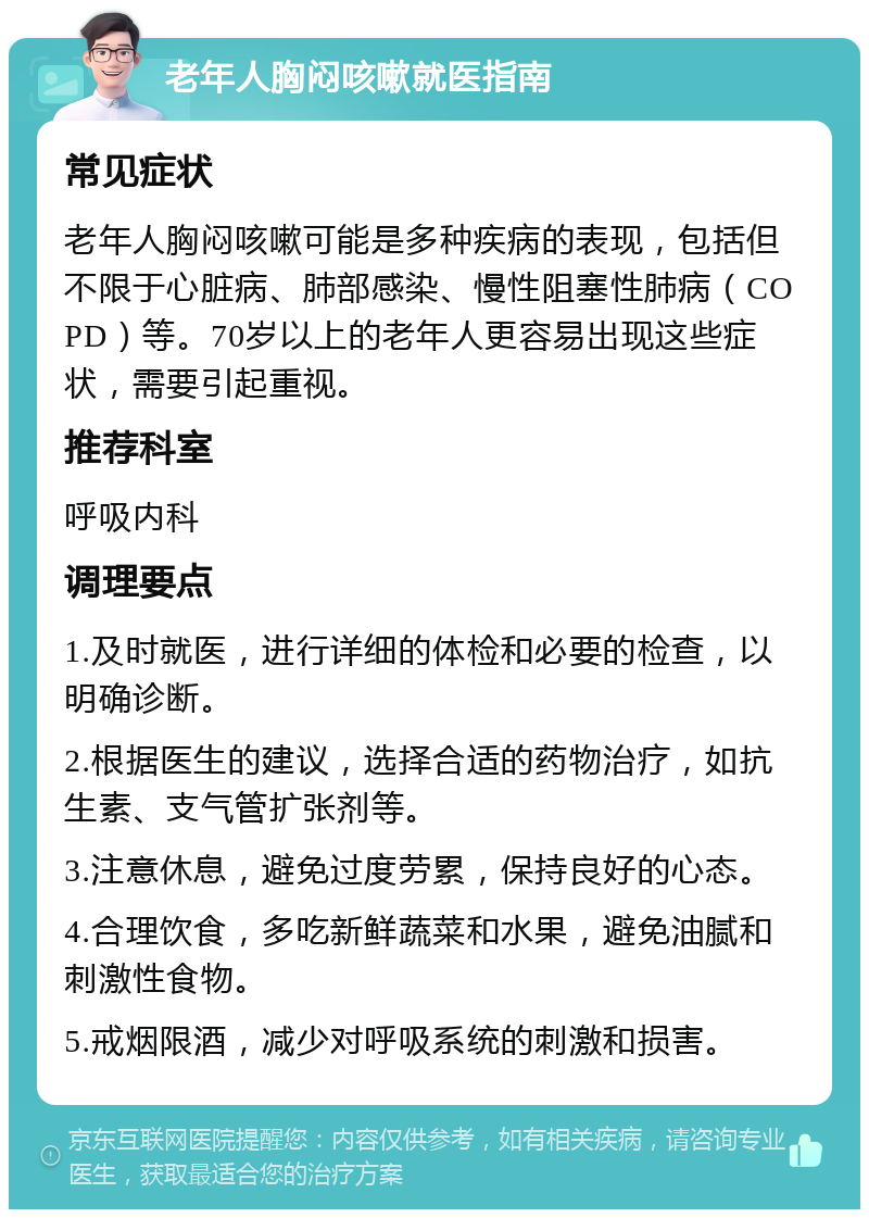 老年人胸闷咳嗽就医指南 常见症状 老年人胸闷咳嗽可能是多种疾病的表现，包括但不限于心脏病、肺部感染、慢性阻塞性肺病（COPD）等。70岁以上的老年人更容易出现这些症状，需要引起重视。 推荐科室 呼吸内科 调理要点 1.及时就医，进行详细的体检和必要的检查，以明确诊断。 2.根据医生的建议，选择合适的药物治疗，如抗生素、支气管扩张剂等。 3.注意休息，避免过度劳累，保持良好的心态。 4.合理饮食，多吃新鲜蔬菜和水果，避免油腻和刺激性食物。 5.戒烟限酒，减少对呼吸系统的刺激和损害。