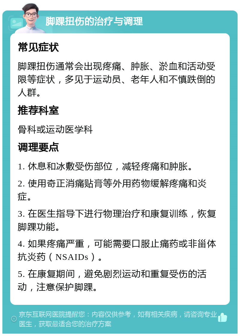 脚踝扭伤的治疗与调理 常见症状 脚踝扭伤通常会出现疼痛、肿胀、淤血和活动受限等症状，多见于运动员、老年人和不慎跌倒的人群。 推荐科室 骨科或运动医学科 调理要点 1. 休息和冰敷受伤部位，减轻疼痛和肿胀。 2. 使用奇正消痛贴膏等外用药物缓解疼痛和炎症。 3. 在医生指导下进行物理治疗和康复训练，恢复脚踝功能。 4. 如果疼痛严重，可能需要口服止痛药或非甾体抗炎药（NSAIDs）。 5. 在康复期间，避免剧烈运动和重复受伤的活动，注意保护脚踝。