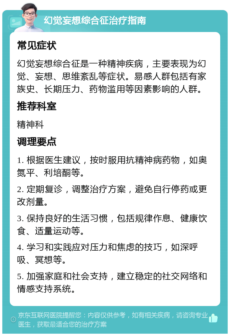 幻觉妄想综合征治疗指南 常见症状 幻觉妄想综合征是一种精神疾病，主要表现为幻觉、妄想、思维紊乱等症状。易感人群包括有家族史、长期压力、药物滥用等因素影响的人群。 推荐科室 精神科 调理要点 1. 根据医生建议，按时服用抗精神病药物，如奥氮平、利培酮等。 2. 定期复诊，调整治疗方案，避免自行停药或更改剂量。 3. 保持良好的生活习惯，包括规律作息、健康饮食、适量运动等。 4. 学习和实践应对压力和焦虑的技巧，如深呼吸、冥想等。 5. 加强家庭和社会支持，建立稳定的社交网络和情感支持系统。