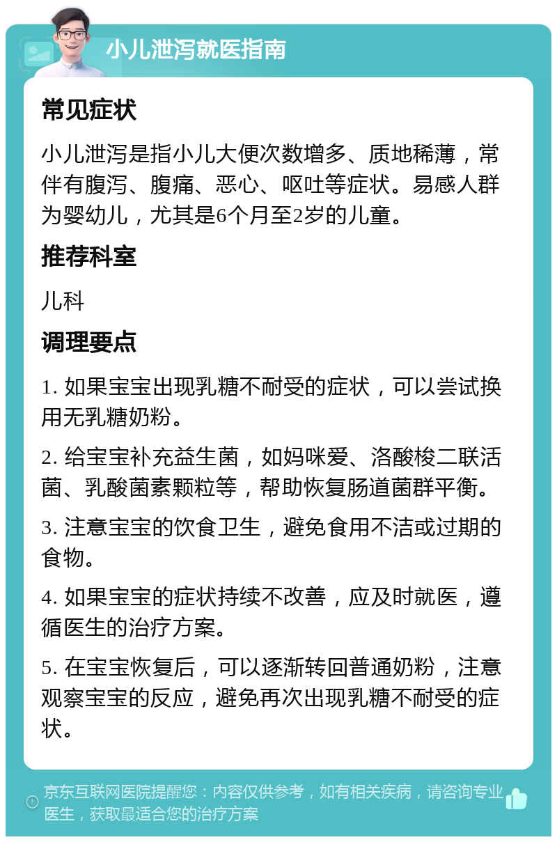 小儿泄泻就医指南 常见症状 小儿泄泻是指小儿大便次数增多、质地稀薄，常伴有腹泻、腹痛、恶心、呕吐等症状。易感人群为婴幼儿，尤其是6个月至2岁的儿童。 推荐科室 儿科 调理要点 1. 如果宝宝出现乳糖不耐受的症状，可以尝试换用无乳糖奶粉。 2. 给宝宝补充益生菌，如妈咪爱、洛酸梭二联活菌、乳酸菌素颗粒等，帮助恢复肠道菌群平衡。 3. 注意宝宝的饮食卫生，避免食用不洁或过期的食物。 4. 如果宝宝的症状持续不改善，应及时就医，遵循医生的治疗方案。 5. 在宝宝恢复后，可以逐渐转回普通奶粉，注意观察宝宝的反应，避免再次出现乳糖不耐受的症状。