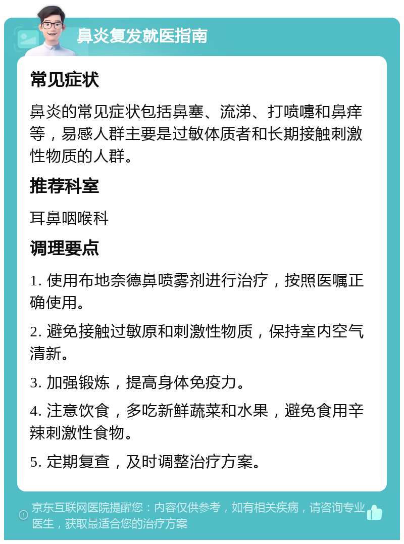 鼻炎复发就医指南 常见症状 鼻炎的常见症状包括鼻塞、流涕、打喷嚏和鼻痒等，易感人群主要是过敏体质者和长期接触刺激性物质的人群。 推荐科室 耳鼻咽喉科 调理要点 1. 使用布地奈德鼻喷雾剂进行治疗，按照医嘱正确使用。 2. 避免接触过敏原和刺激性物质，保持室内空气清新。 3. 加强锻炼，提高身体免疫力。 4. 注意饮食，多吃新鲜蔬菜和水果，避免食用辛辣刺激性食物。 5. 定期复查，及时调整治疗方案。