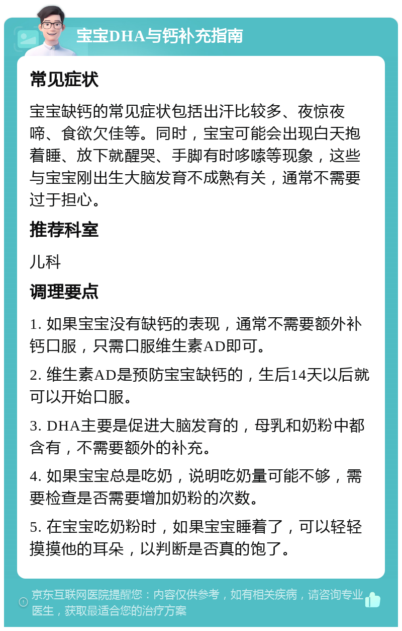 宝宝DHA与钙补充指南 常见症状 宝宝缺钙的常见症状包括出汗比较多、夜惊夜啼、食欲欠佳等。同时，宝宝可能会出现白天抱着睡、放下就醒哭、手脚有时哆嗦等现象，这些与宝宝刚出生大脑发育不成熟有关，通常不需要过于担心。 推荐科室 儿科 调理要点 1. 如果宝宝没有缺钙的表现，通常不需要额外补钙口服，只需口服维生素AD即可。 2. 维生素AD是预防宝宝缺钙的，生后14天以后就可以开始口服。 3. DHA主要是促进大脑发育的，母乳和奶粉中都含有，不需要额外的补充。 4. 如果宝宝总是吃奶，说明吃奶量可能不够，需要检查是否需要增加奶粉的次数。 5. 在宝宝吃奶粉时，如果宝宝睡着了，可以轻轻摸摸他的耳朵，以判断是否真的饱了。