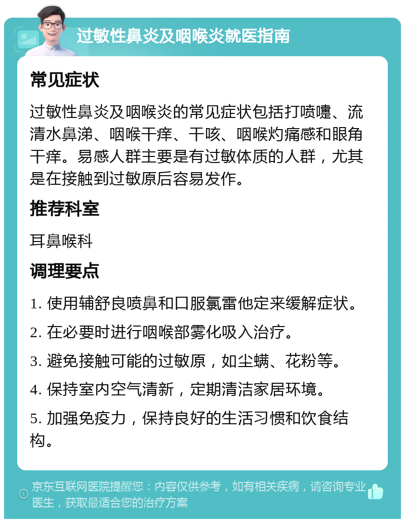 过敏性鼻炎及咽喉炎就医指南 常见症状 过敏性鼻炎及咽喉炎的常见症状包括打喷嚏、流清水鼻涕、咽喉干痒、干咳、咽喉灼痛感和眼角干痒。易感人群主要是有过敏体质的人群，尤其是在接触到过敏原后容易发作。 推荐科室 耳鼻喉科 调理要点 1. 使用辅舒良喷鼻和口服氯雷他定来缓解症状。 2. 在必要时进行咽喉部雾化吸入治疗。 3. 避免接触可能的过敏原，如尘螨、花粉等。 4. 保持室内空气清新，定期清洁家居环境。 5. 加强免疫力，保持良好的生活习惯和饮食结构。