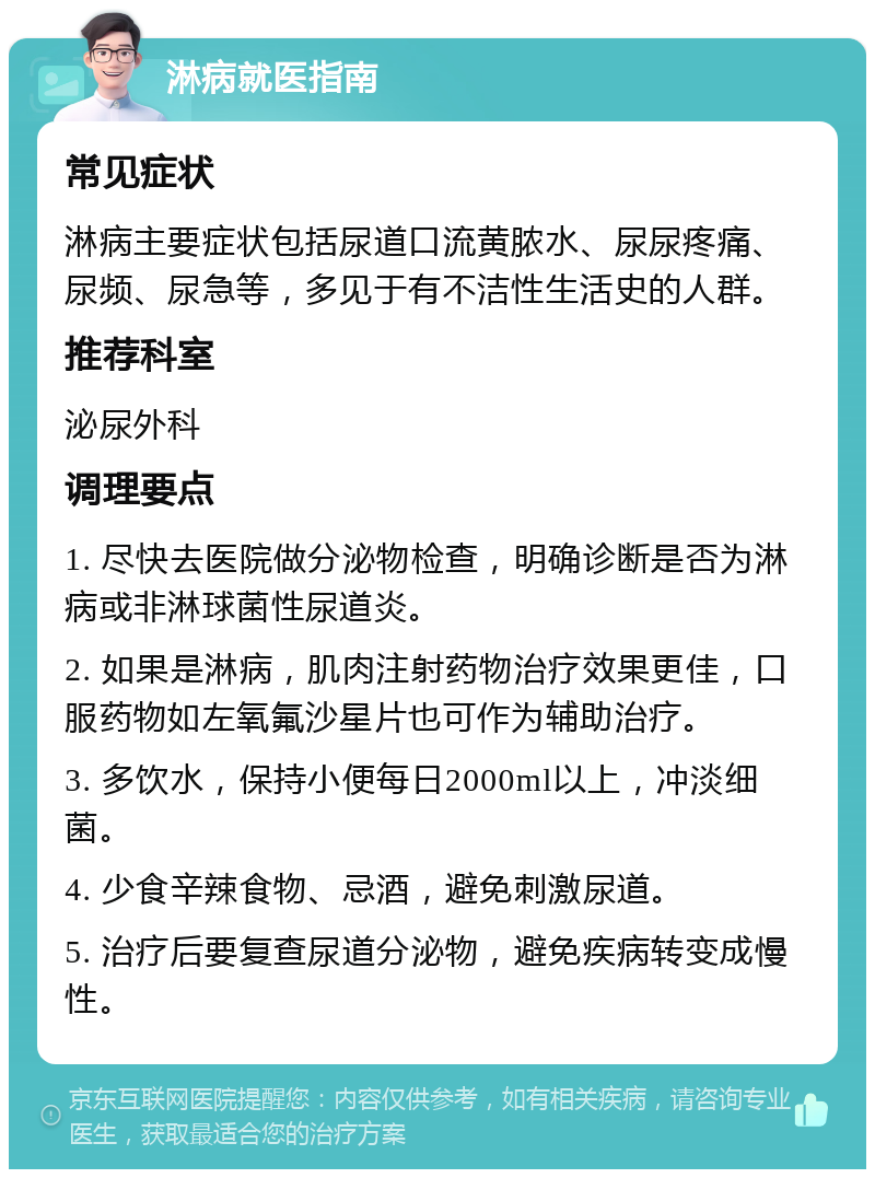 淋病就医指南 常见症状 淋病主要症状包括尿道口流黄脓水、尿尿疼痛、尿频、尿急等，多见于有不洁性生活史的人群。 推荐科室 泌尿外科 调理要点 1. 尽快去医院做分泌物检查，明确诊断是否为淋病或非淋球菌性尿道炎。 2. 如果是淋病，肌肉注射药物治疗效果更佳，口服药物如左氧氟沙星片也可作为辅助治疗。 3. 多饮水，保持小便每日2000ml以上，冲淡细菌。 4. 少食辛辣食物、忌酒，避免刺激尿道。 5. 治疗后要复查尿道分泌物，避免疾病转变成慢性。