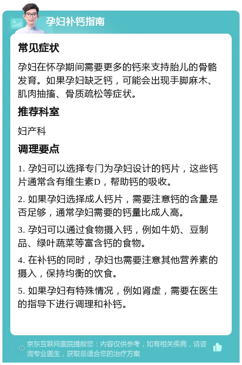 孕妇补钙指南 常见症状 孕妇在怀孕期间需要更多的钙来支持胎儿的骨骼发育。如果孕妇缺乏钙，可能会出现手脚麻木、肌肉抽搐、骨质疏松等症状。 推荐科室 妇产科 调理要点 1. 孕妇可以选择专门为孕妇设计的钙片，这些钙片通常含有维生素D，帮助钙的吸收。 2. 如果孕妇选择成人钙片，需要注意钙的含量是否足够，通常孕妇需要的钙量比成人高。 3. 孕妇可以通过食物摄入钙，例如牛奶、豆制品、绿叶蔬菜等富含钙的食物。 4. 在补钙的同时，孕妇也需要注意其他营养素的摄入，保持均衡的饮食。 5. 如果孕妇有特殊情况，例如肾虚，需要在医生的指导下进行调理和补钙。