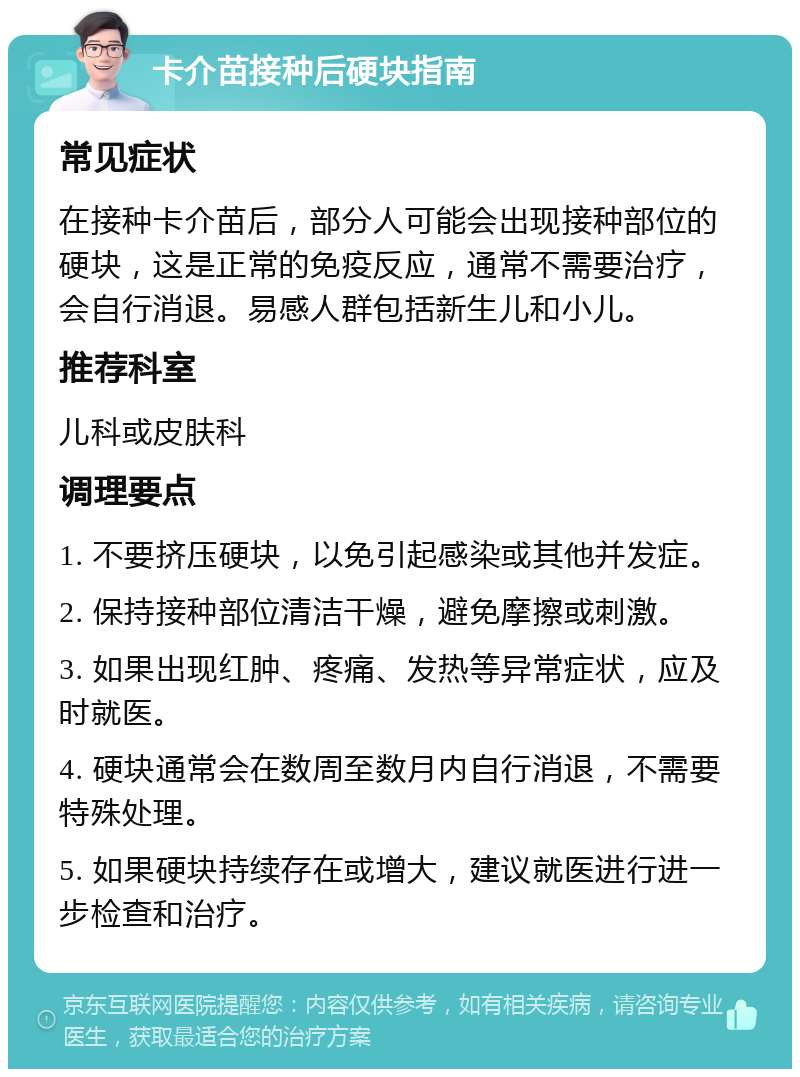 卡介苗接种后硬块指南 常见症状 在接种卡介苗后，部分人可能会出现接种部位的硬块，这是正常的免疫反应，通常不需要治疗，会自行消退。易感人群包括新生儿和小儿。 推荐科室 儿科或皮肤科 调理要点 1. 不要挤压硬块，以免引起感染或其他并发症。 2. 保持接种部位清洁干燥，避免摩擦或刺激。 3. 如果出现红肿、疼痛、发热等异常症状，应及时就医。 4. 硬块通常会在数周至数月内自行消退，不需要特殊处理。 5. 如果硬块持续存在或增大，建议就医进行进一步检查和治疗。