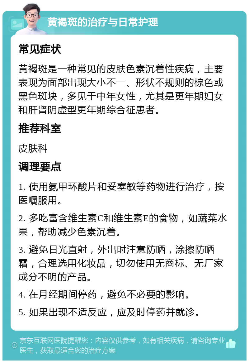 黄褐斑的治疗与日常护理 常见症状 黄褐斑是一种常见的皮肤色素沉着性疾病，主要表现为面部出现大小不一、形状不规则的棕色或黑色斑块，多见于中年女性，尤其是更年期妇女和肝肾阴虚型更年期综合征患者。 推荐科室 皮肤科 调理要点 1. 使用氨甲环酸片和妥塞敏等药物进行治疗，按医嘱服用。 2. 多吃富含维生素C和维生素E的食物，如蔬菜水果，帮助减少色素沉着。 3. 避免日光直射，外出时注意防晒，涂擦防晒霜，合理选用化妆品，切勿使用无商标、无厂家成分不明的产品。 4. 在月经期间停药，避免不必要的影响。 5. 如果出现不适反应，应及时停药并就诊。