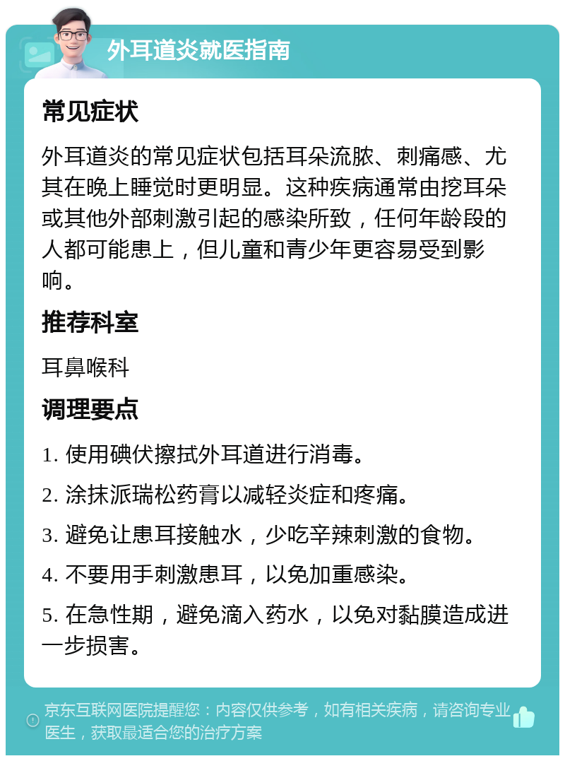 外耳道炎就医指南 常见症状 外耳道炎的常见症状包括耳朵流脓、刺痛感、尤其在晚上睡觉时更明显。这种疾病通常由挖耳朵或其他外部刺激引起的感染所致，任何年龄段的人都可能患上，但儿童和青少年更容易受到影响。 推荐科室 耳鼻喉科 调理要点 1. 使用碘伏擦拭外耳道进行消毒。 2. 涂抹派瑞松药膏以减轻炎症和疼痛。 3. 避免让患耳接触水，少吃辛辣刺激的食物。 4. 不要用手刺激患耳，以免加重感染。 5. 在急性期，避免滴入药水，以免对黏膜造成进一步损害。