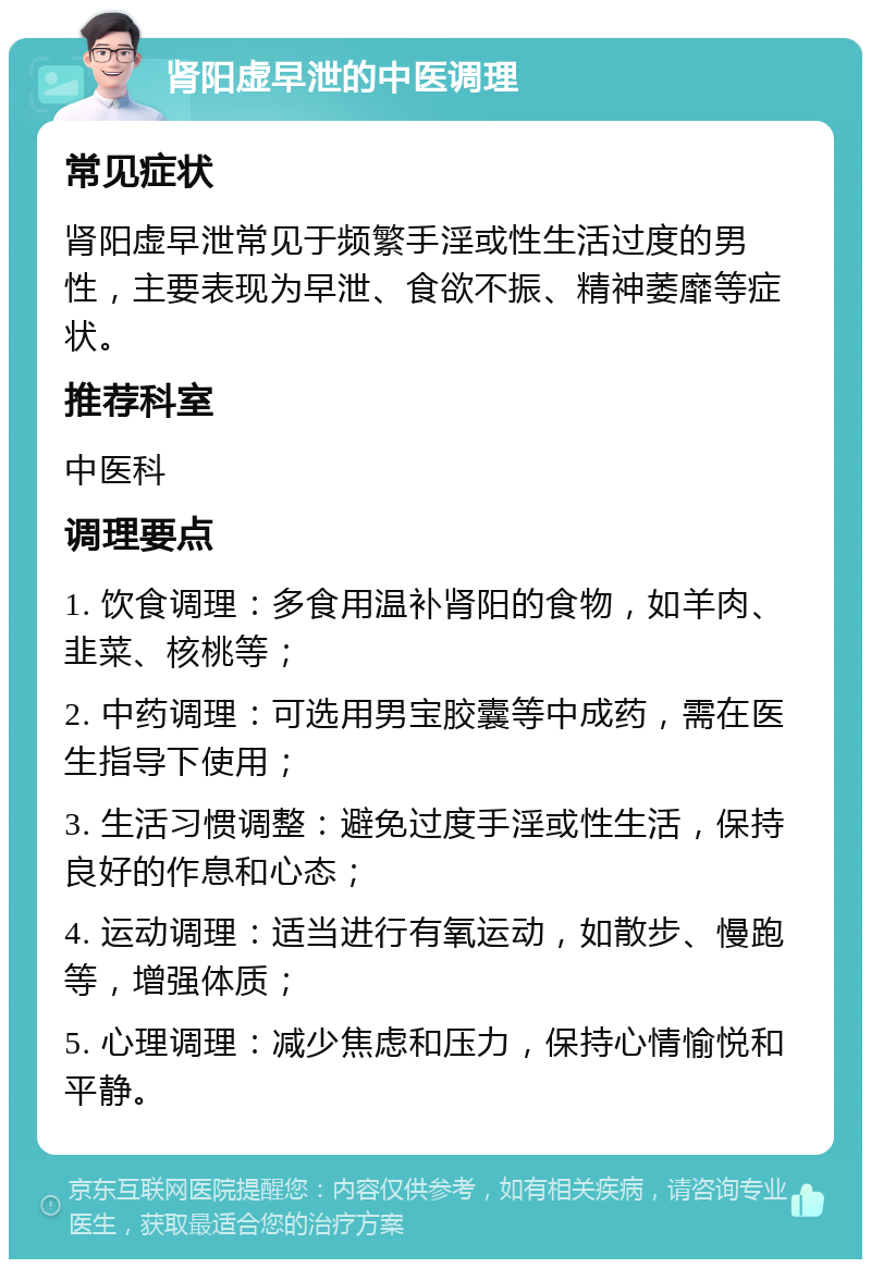 肾阳虚早泄的中医调理 常见症状 肾阳虚早泄常见于频繁手淫或性生活过度的男性，主要表现为早泄、食欲不振、精神萎靡等症状。 推荐科室 中医科 调理要点 1. 饮食调理：多食用温补肾阳的食物，如羊肉、韭菜、核桃等； 2. 中药调理：可选用男宝胶囊等中成药，需在医生指导下使用； 3. 生活习惯调整：避免过度手淫或性生活，保持良好的作息和心态； 4. 运动调理：适当进行有氧运动，如散步、慢跑等，增强体质； 5. 心理调理：减少焦虑和压力，保持心情愉悦和平静。