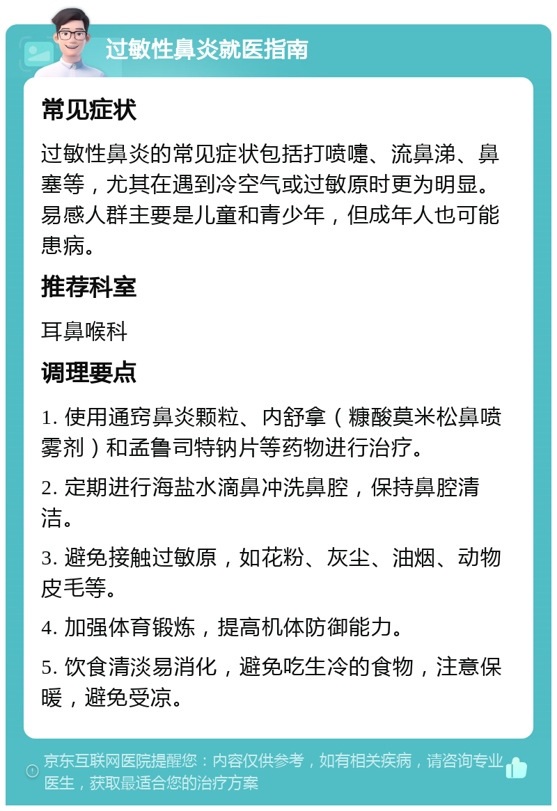 过敏性鼻炎就医指南 常见症状 过敏性鼻炎的常见症状包括打喷嚏、流鼻涕、鼻塞等，尤其在遇到冷空气或过敏原时更为明显。易感人群主要是儿童和青少年，但成年人也可能患病。 推荐科室 耳鼻喉科 调理要点 1. 使用通窍鼻炎颗粒、内舒拿（糠酸莫米松鼻喷雾剂）和孟鲁司特钠片等药物进行治疗。 2. 定期进行海盐水滴鼻冲洗鼻腔，保持鼻腔清洁。 3. 避免接触过敏原，如花粉、灰尘、油烟、动物皮毛等。 4. 加强体育锻炼，提高机体防御能力。 5. 饮食清淡易消化，避免吃生冷的食物，注意保暖，避免受凉。