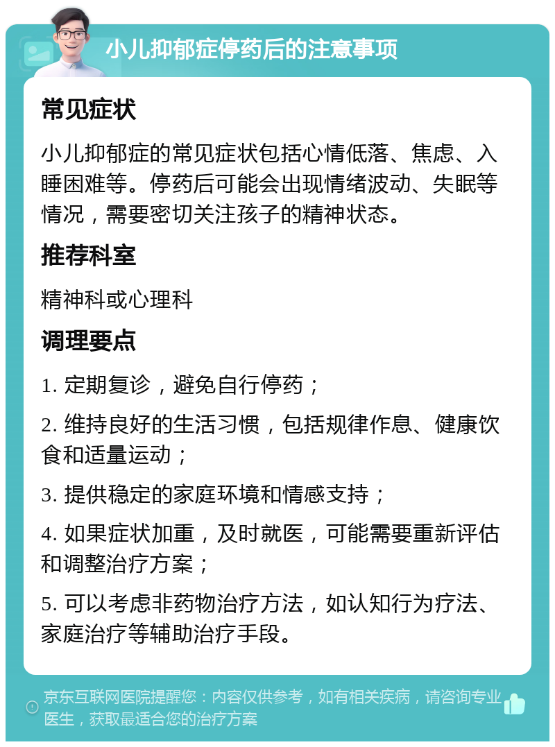 小儿抑郁症停药后的注意事项 常见症状 小儿抑郁症的常见症状包括心情低落、焦虑、入睡困难等。停药后可能会出现情绪波动、失眠等情况，需要密切关注孩子的精神状态。 推荐科室 精神科或心理科 调理要点 1. 定期复诊，避免自行停药； 2. 维持良好的生活习惯，包括规律作息、健康饮食和适量运动； 3. 提供稳定的家庭环境和情感支持； 4. 如果症状加重，及时就医，可能需要重新评估和调整治疗方案； 5. 可以考虑非药物治疗方法，如认知行为疗法、家庭治疗等辅助治疗手段。