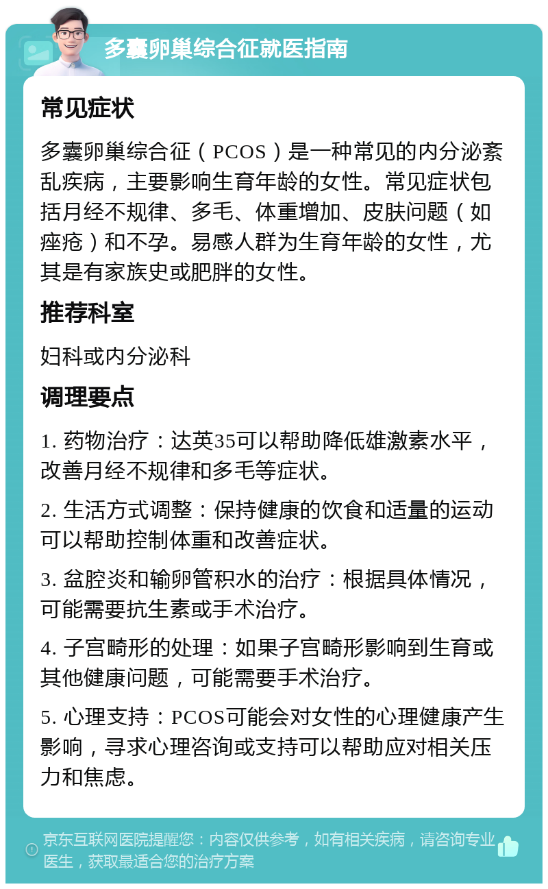 多囊卵巢综合征就医指南 常见症状 多囊卵巢综合征（PCOS）是一种常见的内分泌紊乱疾病，主要影响生育年龄的女性。常见症状包括月经不规律、多毛、体重增加、皮肤问题（如痤疮）和不孕。易感人群为生育年龄的女性，尤其是有家族史或肥胖的女性。 推荐科室 妇科或内分泌科 调理要点 1. 药物治疗：达英35可以帮助降低雄激素水平，改善月经不规律和多毛等症状。 2. 生活方式调整：保持健康的饮食和适量的运动可以帮助控制体重和改善症状。 3. 盆腔炎和输卵管积水的治疗：根据具体情况，可能需要抗生素或手术治疗。 4. 子宫畸形的处理：如果子宫畸形影响到生育或其他健康问题，可能需要手术治疗。 5. 心理支持：PCOS可能会对女性的心理健康产生影响，寻求心理咨询或支持可以帮助应对相关压力和焦虑。