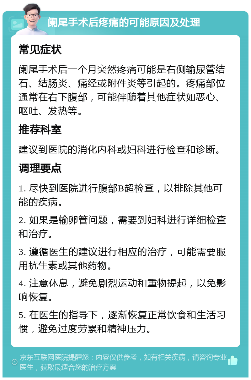 阑尾手术后疼痛的可能原因及处理 常见症状 阑尾手术后一个月突然疼痛可能是右侧输尿管结石、结肠炎、痛经或附件炎等引起的。疼痛部位通常在右下腹部，可能伴随着其他症状如恶心、呕吐、发热等。 推荐科室 建议到医院的消化内科或妇科进行检查和诊断。 调理要点 1. 尽快到医院进行腹部B超检查，以排除其他可能的疾病。 2. 如果是输卵管问题，需要到妇科进行详细检查和治疗。 3. 遵循医生的建议进行相应的治疗，可能需要服用抗生素或其他药物。 4. 注意休息，避免剧烈运动和重物提起，以免影响恢复。 5. 在医生的指导下，逐渐恢复正常饮食和生活习惯，避免过度劳累和精神压力。