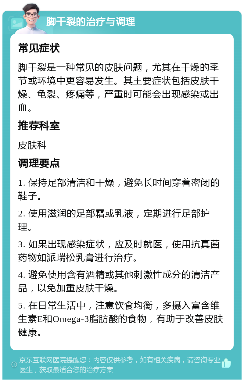 脚干裂的治疗与调理 常见症状 脚干裂是一种常见的皮肤问题，尤其在干燥的季节或环境中更容易发生。其主要症状包括皮肤干燥、龟裂、疼痛等，严重时可能会出现感染或出血。 推荐科室 皮肤科 调理要点 1. 保持足部清洁和干燥，避免长时间穿着密闭的鞋子。 2. 使用滋润的足部霜或乳液，定期进行足部护理。 3. 如果出现感染症状，应及时就医，使用抗真菌药物如派瑞松乳膏进行治疗。 4. 避免使用含有酒精或其他刺激性成分的清洁产品，以免加重皮肤干燥。 5. 在日常生活中，注意饮食均衡，多摄入富含维生素E和Omega-3脂肪酸的食物，有助于改善皮肤健康。