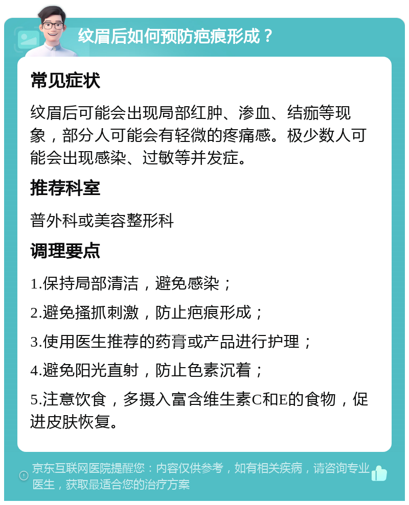 纹眉后如何预防疤痕形成？ 常见症状 纹眉后可能会出现局部红肿、渗血、结痂等现象，部分人可能会有轻微的疼痛感。极少数人可能会出现感染、过敏等并发症。 推荐科室 普外科或美容整形科 调理要点 1.保持局部清洁，避免感染； 2.避免搔抓刺激，防止疤痕形成； 3.使用医生推荐的药膏或产品进行护理； 4.避免阳光直射，防止色素沉着； 5.注意饮食，多摄入富含维生素C和E的食物，促进皮肤恢复。