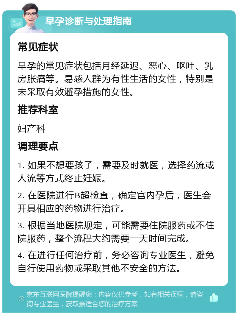 早孕诊断与处理指南 常见症状 早孕的常见症状包括月经延迟、恶心、呕吐、乳房胀痛等。易感人群为有性生活的女性，特别是未采取有效避孕措施的女性。 推荐科室 妇产科 调理要点 1. 如果不想要孩子，需要及时就医，选择药流或人流等方式终止妊娠。 2. 在医院进行B超检查，确定宫内孕后，医生会开具相应的药物进行治疗。 3. 根据当地医院规定，可能需要住院服药或不住院服药，整个流程大约需要一天时间完成。 4. 在进行任何治疗前，务必咨询专业医生，避免自行使用药物或采取其他不安全的方法。