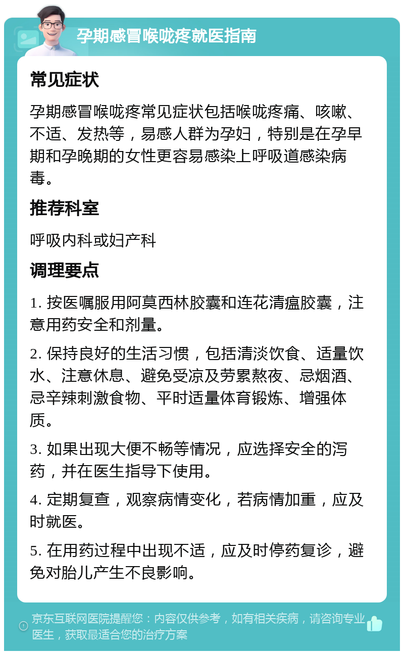 孕期感冒喉咙疼就医指南 常见症状 孕期感冒喉咙疼常见症状包括喉咙疼痛、咳嗽、不适、发热等，易感人群为孕妇，特别是在孕早期和孕晚期的女性更容易感染上呼吸道感染病毒。 推荐科室 呼吸内科或妇产科 调理要点 1. 按医嘱服用阿莫西林胶囊和连花清瘟胶囊，注意用药安全和剂量。 2. 保持良好的生活习惯，包括清淡饮食、适量饮水、注意休息、避免受凉及劳累熬夜、忌烟酒、忌辛辣刺激食物、平时适量体育锻炼、增强体质。 3. 如果出现大便不畅等情况，应选择安全的泻药，并在医生指导下使用。 4. 定期复查，观察病情变化，若病情加重，应及时就医。 5. 在用药过程中出现不适，应及时停药复诊，避免对胎儿产生不良影响。